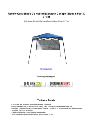 Review Quik Shade Go Hybrid Backpack Canopy (Blue), 6 Feet X
6 Feet
Quik Shade Go Hybrid Backpack Canopy (Blue), 6 Feet X 6 Feet
View large image
Product By Bravo Sports
Technical Details
36 square feet of shade, comfortably shades 2-3 people
Comfortable enough to take mountain biking, Easy to carry backpack-style storage bag
Includes 1/2 wall and flow thru-mesh eaves material, Durable 170T aluminum backed polyester fabric
provides 100% UV protection
Takes up less than 1 cubic foot for easy storage
Hybrid steel aluminum instant canopy weighs under 15 lbs
 