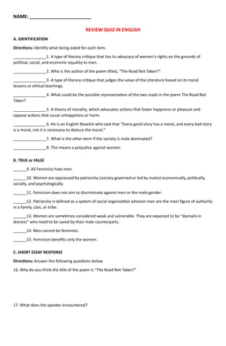 NAME: ________________________
REVIEW QUIZ IN ENGLISH
A. IDENTIFICATION
Directions: Identify what being asked for each item.
_______________1. A type of literary critique that has its advocacy of women’s rights on the grounds of
political, social, and economic equality to men.
_______________2. Who is the author of the poem titled, “The Road Not Taken?”
_______________3. A type of literary critique that judges the value of the Literature based on its moral
lessons or ethical teachings.
_______________4. What could be the possible representation of the two roads in the poem The Road Not
Taken?
_______________5. A theory of morality, which advocates actions that foster happiness or pleasure and
oppose actions that cause unhappiness or harm.
_______________6. He is an English Novelist who said that “Every good story has a moral, and every bad story
is a moral, not it is necessary to deduce the moral.”
_______________7. What is the other term if the society is male dominated?
_______________8. This means a prejudice against women.
B. TRUE or FALSE
______9. All Feminists hate men.
______10. Women are oppressed by patriarchy (society governed or led by males) economically, politically,
socially, and psychologically.
______11. Feminism does not aim to discriminate against men or the male gender.
______12. Patriarchy is defined as a system of social organization wherein men are the main figure of authority
in a family, clan, or tribe.
______13. Women are sometimes considered weak and vulnerable. They are expected to be “damsels in
distress” who need to be saved by their male counterparts.
______14. Men cannot be feminists.
______15. Feminism benefits only the women.
C. SHORT ESSAY RESPONSE
Directions: Answer the following questions below.
16. Why do you think the title of the poem is “The Road Not Taken?”
17. What does the speaker encountered?
 