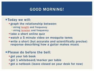 GOOD MORNING!

 Today we will:
   graph the relationship between:
     string length and frequency
     string tension and frequency
   take a short online quiz
   watch a 5 minute video on mosquito tones
   write a short (but accurate and scientifically precise)
    response describing how a guitar makes music

 Please do before the bell:
   get your lab book
   get 1 whiteboard/marker per table
   get a netbook (leave closed on your desk for now)
 