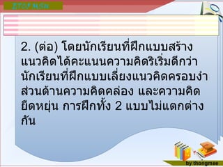 2. ( ต่อ )  โดยนักเรียนที่ฝึกแบบสร้างแนวคิดได้คะแนนความคิดริเริ่มดีกว่านักเรียนที่ฝึกแบบเลี่ยงแนวคิดครอบงำ ส่วนด้านความคิดคล่อง และความคิดยืดหยุ่น การฝึกทั้ง  2  แบบไม่แตกต่างกัน 
