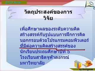 วัตถุประสงค์ของการวิจัย เพื่อศึกษาผลของระดับความคิดสร้างสรรค์กับรูปแบบการฝึกการคิดนอกกรอบด้วยโปรแกรมคอมพิวเตอร์ ที่มีต่อความคิดสร้างสรรค์ของนักเรียนประถมศึกษาปีที่  5  โรงเรียนสาธิตจุฬาลงกรณ์มหาวิทยาลัย 
