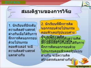 สมมติฐานของการวิจัย 1.  นักเรียนที่มีระดับความคิดสร้างสรรค์ต่างกันเมื่อได้รับการฝึกการคิดนอกกรอบด้วยโปรแกรมคอมพิวเตอร์ จะมีความคิดสร้างสรรค์แตกต่างกัน 2.  นักเรียนที่ฝึกการคิดนอกกรอบด้วยโปรแกรมคอมพิวเตอร์รูปแบบต่างกัน จะมีความคิดสร้างสรรค์แตกต่างกัน 3.  นักเรียนที่มีระดับความคิดสร้างสรรค์ต่างกันเมื่อได้รับการฝึกการคิดนอกกรอบด้วยโปรแกรมคอมพิวเตอร์รูปแบบต่างกัน จะมีความคิดสร้างสรรค์แตกต่างกัน 