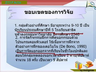 ขอบเขตของการวิจัย 1.  กลุ่มตัวอย่างที่ศึกษา มีอายุระหว่าง  9-10  ปี เป็นนักเรียนประถมศึกษาปีที่  5  โรงเรียนสาธิตจุฬาลงกรณ์มหาวิทยาลัย ปีการศึกษา  2546 2.  การจัดกิจกรรมฝึกการคิดนอกกรอบด้วยโปรแกรมคอมพิวเตอร์ ใช้เนื้อหาการฝึกจากตัวอย่างการฝึกของเดอโบโน  ( De Bono, 1990)  เป็นการจัดแยกออกจากที่เรียนในชั่วโมงปกติและสอนให้กลุ่มทดลองนอกเวลาเรียน  2  คาบ / สัปดาห์ จำนวน  18  ครั้ง เป็นเวลา  9  สัปดาห์ 