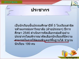 ประชากร เป็นนักเรียนชั้นประถมศึกษาปีที่  5  โรงเรียนสาธิตจุฬาลงกรณ์มหาวิทยาลัย  ( ฝ่ายประถมฯ )  ปีการศึกษา  2546  ดำเนินการคัดเลือกกลุ่มตัวอย่างประชากรโดยพิจารณาคัดเลือกนักเรียนที่มีความสามารถในการใช้คอมพิวเตอร์พื้นฐานได้ จำนวนนักเรียน  199  คน 