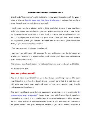Go with Goals: review Resolutions 2013
It is already “Knowember” and it is time to review your Resolutions of the year. I
wrote a blog on how to keep best New Year resolutions. I believe that you have
gone through and started aligning yourself.
I think most you have already achieved the goals but in case if you could not
make out one or two resolutions, you can always post-pone to next year based
on the complexity/uncertainty. If you think it is easy, try to achieve it in this
year. Exchanging the resolutions is a good idea*, since you don’t want to miss
the happiness (when you achieve).Propone one of your next year resolutions
2014, if you have something in mind.
*This happens only if it is not time bound.
However, you will have 101 excuses for not achieving your basic/important
resolutions, whether it is a personal or professional goal. By nature professional
goals have more excuses.
There is one significant reason for not reaching your year-end goal and that is
“Revealing your goal” .
yourself:
Keep your goals to yourself:
You must have heard that if you want to achieve something you need to open
your thoughts to other. But Derek Sivers research says that it is not. You can
yell once you reach your goal and some of you can surprise your friends,
colleagues and loved ones.
The most significant secret behind success in achieving every resolution is “by
keeping your goals to yourself”. Never share them with friends, family members
(somewhat accepted, if it is really mean it too) and colleagues. What happens
here is “once you share your resolutions gradually you will lose your interest as
everybody knows. The great exception for you is you reveal number of goals in

 