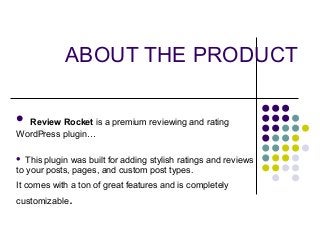 ABOUT THE PRODUCT
 Review Rocket is a premium reviewing and rating
WordPress plugin…
 This plugin was built for adding stylish ratings and reviews
to your posts, pages, and custom post types.
It comes with a ton of great features and is completely
customizable.
 