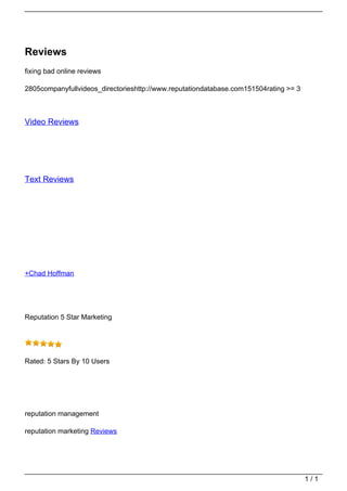 Reviews
                                   fixing bad online reviews

                                   2805companyfullvideos_directorieshttp://www.reputationdatabase.com151504rating >= 3



                                   Video Reviews




                                   Text Reviews




                                   +Chad Hoffman




                                   Reputation 5 Star Marketing




                                   Rated: 5 Stars By 10 Users




                                   reputation management

                                   reputation marketing Reviews




                                                                                                                         1/1
Powered by TCPDF (www.tcpdf.org)
 