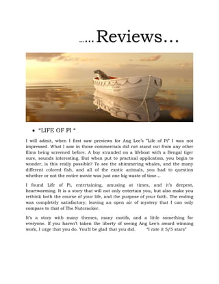 ......Reviews…
 “LIFE OF PI “
I will admit, when I first saw previews for Ang Lee’s ”Life of Pi” I was not
impressed. What I saw in those commercials did not stand out from any other
films being screened before. A boy stranded on a lifeboat with a Bengal tiger
sure, sounds interesting. But when put to practical application, you begin to
wonder, is this really possible? To see the shimmering whales, and the many
different colored fish, and all of the exotic animals, you had to question
whether or not the entire movie was just one big waste of time…
I found Life of Pi, entertaining, amusing at times, and it’s deepest,
heartwarming. It is a story that will not only entertain you, but also make you
rethink both the course of your life, and the purpose of your faith. The ending
was completely satisfactory, leaving an open air of mystery that I can only
compare to that of The Nutcracker.
It’s a story with many themes, many motifs, and a little something for
everyone. If you haven’t taken the liberty of seeing Ang Lee’s award winning
work, I urge that you do. You’ll be glad that you did. “I rate it 5/5 stars”
 