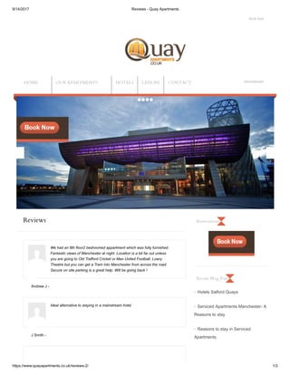 9/14/2017 Reviews - Quay Apartments
https://www.quayapartments.co.uk/reviews-2/ 1/3
Reviews
Andrew J -
J Smith -
Hotels Salford Quays
Serviced Apartments Manchester- A
Reasons to stay
Reasons to stay in Serviced
Apartments
Book Now
08432892949
We had an 8th floor2 bedroomed appartment which was fully furnished.
Fantastic views of Manchester at night. Location is a bit far out unless
you are going to Old Trafford Cricket or Man United Football, Lowry
Theatre but you can get a Tram into Manchester from across the road.
Secure on site parking is a great help. Will be going back !
Ideal alternative to staying in a mainstream hotel.
Reservations
Recent Blog Post
HOME OUR APARTMENTS HOTELS LEISURE CONTACT
 