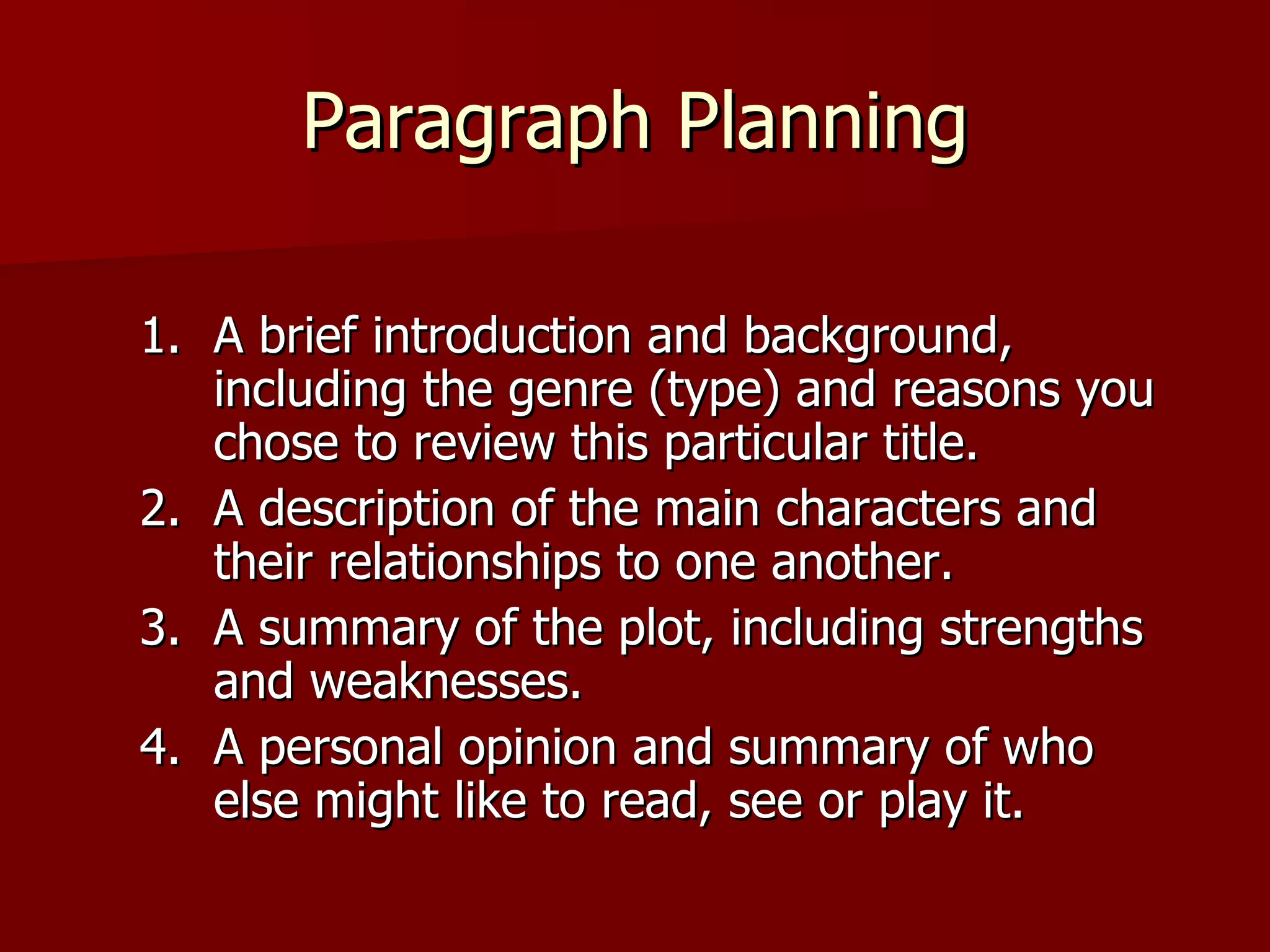 Paragraph Planning A brief introduction and background, including the genre (type) and reasons you chose to review this particular title. A description of the main characters and their relationships to one another. A summary of the plot, including strengths and weaknesses. A personal opinion and summary of who else might like to read, see or play it. 