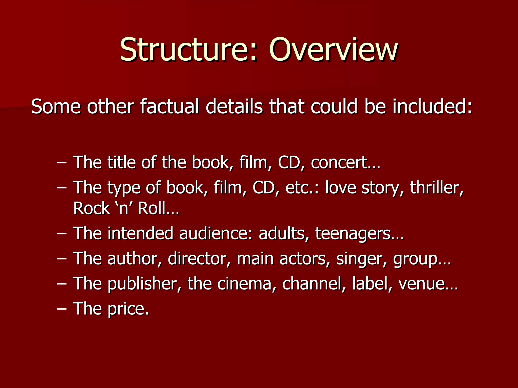 Structure: Overview Some other factual details that could be included: The title of the book, film, CD, concert… The type of book, film, CD, etc.: love story, thriller, Rock ‘n’ Roll… The intended audience: adults, teenagers… The author, director, main actors, singer, group… The publisher, the cinema, channel, label, venue… The price. 