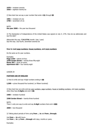 1970 = nineteen seventy
1826 = eighteen twenty-six


2) Now look how we say a year number that ends in 01 through 09

1901 = nineteen oh one
1706 = seventeen oh six


NOTE:
the year 2000 = the year two thousand


3) The Declaration of Independence of the United States was signed on July 4, 1776. How do we abbreviate and
say this date?

Abbreviate this way: 7/4/1776 (month / day / year)
Say this way: July fourth, seventeen seventy-six



How to read page numbers, house numbers, and room numbers

Do the same as for year numbers.

Examples:
Page 1104 = eleven oh four
2358 Jordan Street = twenty-three fifty-eight
Room 307 = three oh seven
Apartment 428 = four twenty-eight



LESSON 29

FURTHER USE OF ENGLISH

1) How to write and say 4-digit numbers ending in 00

1,500 = a/one thousand five hundred ( or fifteen hundred)


2) Now look how we write and say year numbers, page numbers, house or building numbers, and room numbers
when they have 4 digits and end in 00.

1900 = nineteen hundred

2300 Jordan Street = twenty-three hundred

NOTE:
There´s only one way to write and say 4-digit numbers that end in 000:

2000 = two thousand


3) Talking about periods of time using from … to and from…through.

Use from … to with hours.
Use from … to or from …through with days, months or years.

Examples:
 