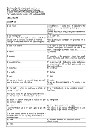 Don is usually at the health club from 7 to 10.
Tina works from Monday to/through Saturday.
It´s cold in Ohio from November to/through March.
Mary was living in Korea from 1987 to/through 1993.

VOCABULARY

LESSON 25

1) ice cream                                         16)identification = some kind of document that
                                                     identifies someone; something that proves who
                                                     someone is.
                                                     Example: You should always carry your identification
                                                     with you.
2) ice cream parlor                                  17) as well = too.
parlor = a store that sells a certain product or Example:
service, such as hair care, ice cream, or funerals.  Please give me your workbook. And give me a pen as
I bought a chocolate sundae at the ice-cream parlor. well, please.

3) child = pl. children                               18) to sign = to write one´s name on something.
                                                      Example: John signed his name on the back of the
                                                      check. / Please sign your name on the line.
4) vanilla                                            19) passport

5) strawberry                                         20) wedding = the ceremony where two people
                                                      become married to each other; a marriage ceremony.

6) chocolate shake                                    21) to get married = to become united as husband
                                                      and wife. Example: Bill and Sally got married when
                                                      they were in college.
7) milk shake                                         22) over there

8) to prefer                                          23) clothes

9) bank                                               24) skirt

10) traveler´s checks = are special checks generally 25) pants
used by a person who is traveling.                   We can say I’m wearing pants or I’m wearing a pair
                                                     of pants.

11) to cash = when you exchange a check for 26) to try on (clothes) = to put on clothes to see if
money, you cash it.                         they fit you.

The tourist wants to get money for his traveler´s
checks. He wants to cash his traveler´s checks.

12) teller = a person employed to receive and pay 27) fitting room
out money in a bank.

13) up to =                                        28) early = the opposite of early is late.
 Example:Children up to five don´t pay to get into Mary is going to get married in the beginning of April.
the zoo.                                           Mary is going to get married in early April.

If a bank cashes traveler´s checks to a limit of a
hundred dollars, we can say they cash checks up to a
hundred dollars.
14) back                                             29) toddler = a toddler is a small child who is
                                                     learning to walk.
15) front
 