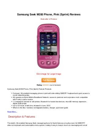 Samsung Seek M350 Phone, Pink (Sprint) Reviews
                                           Best seller of Produce




                                      Click image for Large Image




                                      Rating:          (out of reviews)

Samsung Seek M350 Phone, Pink (Sprint) Feature Products

       Compact, 3G-enabled messaging phone in pink with side-sliding QWERTY keyboard and quick access to
       social networking sites
       3G speeds via Sprint Mobile Broadband Network; access to personal and corporate e-mail; compatible
       with Family Locator service
       1.3-megapixel camera for still photos; Bluetooth for hands-free devices; microSD memory expansion;
       digital audio player
       Up to 5.8 hours of talk time; released in June, 2010
       What’s in the Box: handset, rechargeable battery, charger, quick start guide

Read More…


Description & Features

The stylish, 3G-enabled Samsung Seek messaging phone for Sprint features a touchscreen, full QWERTY
slide-out keyboard and customizable menu system, making it easy to keep in touch via messaging and e-mail
 