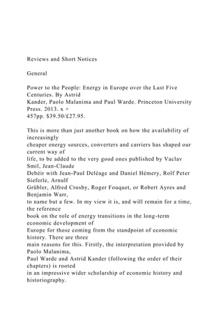 Reviews and Short Notices
General
Power to the People: Energy in Europe over the Last Five
Centuries. By Astrid
Kander, Paolo Malanima and Paul Warde. Princeton University
Press. 2013. x +
457pp. $39.50/£27.95.
This is more than just another book on how the availability of
increasingly
cheaper energy sources, converters and carriers has shaped our
current way of
life, to be added to the very good ones published by Vaclav
Smil, Jean-Claude
Debéir with Jean-Paul Deléage and Daniel Hémery, Rolf Peter
Sieferle, Arnulf
Grübler, Alfred Crosby, Roger Fouquet, or Robert Ayres and
Benjamin Warr,
to name but a few. In my view it is, and will remain for a time,
the reference
book on the role of energy transitions in the long-term
economic development of
Europe for those coming from the standpoint of economic
history. There are three
main reasons for this. Firstly, the interpretation provided by
Paolo Malanima,
Paul Warde and Astrid Kander (following the order of their
chapters) is rooted
in an impressive wider scholarship of economic history and
historiography.
 