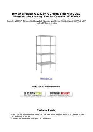 Review Sandusky WS362474-C Chrome Steel Heavy Duty
Adjustable Wire Shelving, 3200 lbs Capacity, 36? Width x
Sandusky WS362474-C Chrome Steel Heavy Duty Adjustable Wire Shelving, 3200 lbs Capacity, 36? Width x 74?
Height x 24? Depth, 4 Shelves
View large image
Product By Sandusky Lee Corporation
Technical Details
Strong and durable welded wire construction with open design permits sprinkler, air and light penetration
and reduces dust build-up
Includes four shelves that easily adjust in 1? increments
 