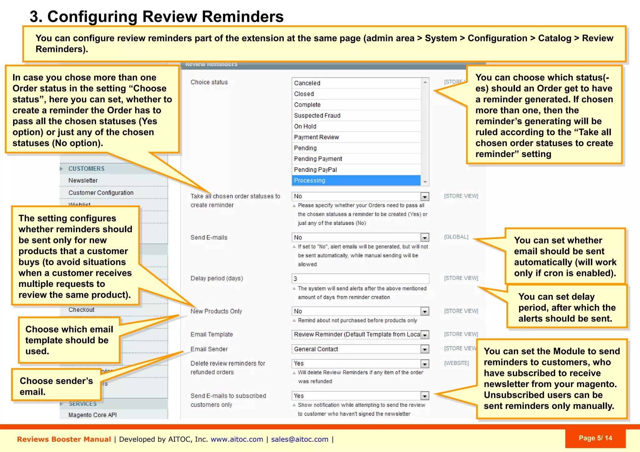 Aitoc3. Conﬁguring review reminders
Specify whether the Order is required to pass all
selected statuses for the reminder to be created, or
not (put “No” if this is not required).
2.
Specify whether review reminders should be sent
automatically (requires Cron).
3.
Set a delay period (in days) after which the reminder
should be sent.
4.
Specify if you want to request a review only if the
customer purchased a given item for the first time.
5.
Choose the email template and the email sender.6.
Send review requests only to customers who are
subscribed to your Newsletter. If you set this to
“Yes”, you will be able to send requests to
Unsubscribed users ony manually.
7.
Specify which Order status(es) should trigger the
creation of a review reminder.
If you select more than one, reminders will be
generated according to the rule set in “Take all
chosen order statuses to create
reminder” (below).
1.
2
3
4
5
6
7
1
System > Conﬁguration > Catalog > Review Reminders
 