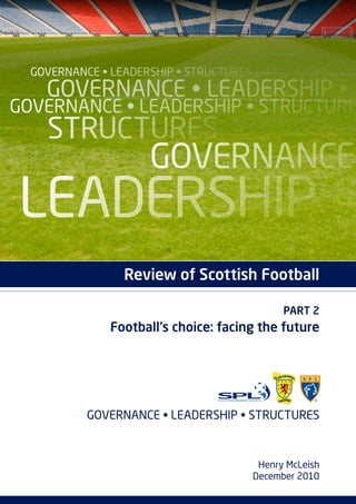 Governance • leadership • structures
    Governance • leadership •
Governance • leadership • structure
    structures
                     Governance
leadership
                 Review of Scottish Football

                                               PART 2
               Football’s choice: facing the future




           Governance • leadership • structures



                                          Henry McLeish
                                         December 2010
 