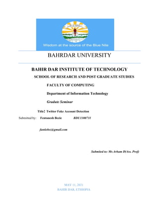BAHRDAR UNIVERSITY
BAHIR DAR INSTITUTE OF TECHNOLOGY
SCHOOL OF RESEARCH AND POST GRADUATE STUDIES
FACULTY OF COMPUTING
Department of Information Technology
Gradute Seminar
Title: Twitter Fake Account Detection
Submitted by: Fentanesh Bezie BDU1300731
fantiebez@gmail.com
Submited to: Mr.Arham D(Ass. Prof)
MAY 11, 2021
BAHIR DAR, ETHIOPIA
 