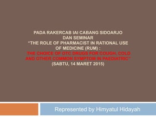 PADA RAKERCAB IAI CABANG SIDOARJO
DAN SEMINAR
“THE ROLE OF PHARMACIST IN RATIONAL USE
OF MEDICINE (RUM) :
THE CHOICE OF OTC DRUGS FOR COUGH, COLD
AND OTHER COMMON SYMPTOM IN PAEDIATRIC”
(SABTU, 14 MARET 2015)
Represented by Himyatul Hidayah
 