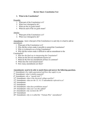 Review Sheet- Constitution Test

   1. What is the Constitution?

Preamble
   1. What part of the Constitution is it?
   2. What was it designed to do?
   3. What are the six goals listed?
   4. What do each of the six goals mean?

Articles
    1. What part of the Constitution is it?
    2. What was it designed to do?

Amendments- know what part of the Constitution it is and why it is hard to add an
amendment.
  1. What part of the Constitution is it?
  2. Why did the writers make it possible to amend the Constitution?
  3. Why is it referred to as a living Constitution?
  4. Why did the writers make it difficult to add an amendment to the
Constitution?
  5. Who has the final say in interpreting the Constitution?
  6. What are the first ten amendments known as?
  7. What do the first ten amendments all have in common?
  8. What does the word amend mean?
  9. How many amendments are there?


Amendments- need to be able to match them and answer the following questions.
1st Amendment- five rights guaranteed and how they apply to you
5th Amendment- what is double jeopardy?
6th Amendment- why a “speedy trial”?
12th Amendment- what is the electoral college used for?
13th Amendment- what are the 13, 14, 15 amendments referred to as?
14th Amendment
15th Amendment
18th Amendment- what does prohibition mean?
19th Amendment- what year was this added?
21st Amendment- why overturn the 18th?
22nd Amendment
26th Amendment- why is it called the “Vietnam War” amendment?
 