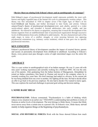 “Review Sheet on relating Erik Erikson’s theory and an autobiography of a manager”
Erik Erikson’s stages of psychosocial development model represents probably the most well-
known and highly regarded map of the human life cycle in contemporary western culture. This
theory was first articulated in 1950 in chapter seven (“The Eight Ages of Man”) of his
book Childhood and Society, and further developed in later books and articles. Erikson
adapted Freud’s theory of psychosexual development (oral, anal, phallic, genital) to a wider
social-cultural sphere, and extended it beyond adolescence into early, middle, and late
adulthood. He referred to his theory as epigenetic, meaning that it traced the development of the
human organism from an undifferentiated state of psychosocial organization through successive
levels of differentiation from early childhood to adult maturity. He also characterized each of the
eight stages in terms of a conflict, struggle, or crisis occuring between two opposing
psychosocial orientations (e.g. intimacy versus isolation), which in turn gave rise to specific
psychosocial outcomes.
KEY CONCEPTS
Erikson’s psychosocial theory of development considers the impact of external factors, parents
and society on personality development from childhood to adulthood. According to Erikson’s
theory, every person must pass through a series of eight interrelated stages over the entire life
cycle.
ABSTRACT
This is a case written in autobiographical style of an Indian manager. He was 31 years old with
nine years' working experiences and currently working for a Software MNC. He was the only
son of his parents. After graduating from the Indian Institute of Management, Ahmadabad, he
joined an Indian consultancy firm based in Chennai and moved to the company where he is
currently working five years later. His brief marriage had ended in a divorce. In his current job
he was being shuttled from one crisis to another, fire fighting all the time. He had to decide about
an offer to go back to his previous employer. He also had to decide if he wanted to marry again.
This case explores the need and challenges in personal goal-setting and decision making.
I. SOME BASIC IDEAS
PSYCHOANALYSIS. Erikson commented, "Psychoanalysis is a habit of thinking which
reduces every situation to an earlier one." FIXATION is understanding later problems in terms of
fixations at earlier levels of development. The term belongs to libido theory. It means that libido
never moves away from a certain area in a person's life. In Erikson's view, libido theory served
mainly to help organize things at the beginning of psychoanalysis.
SOCIAL AND HISTORICAL FORCES. Work with the Sioux showed Erikson how much
 