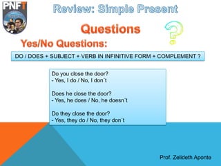 Prof. Zelideth Aponte
Do you close the door?
- Yes, I do / No, I don´t
Does he close the door?
- Yes, he does / No, he doesn´t
Do they close the door?
- Yes, they do / No, they don´t
DO / DOES + SUBJECT + VERB IN INFINITIVE FORM + COMPLEMENT ?
 