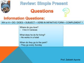 Prof. Zelideth Aponte
Where do you love?
- I live in Caracas
What does he do for living?
- He works in a hotel
When do they go to the park?
- They go every Sunday
WH or H + DO / DOES + SUBJECT + VERB IN INFINITIVE FORM + COMPLEMENT ?
 