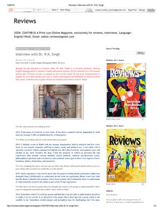 1/9/2015 Reviews: Interview with Dr. R.K. Singh
http://reviewsindiamagazine.blogspot.in/2015/01/interview­with­dr­rk­singh.html 1/3
(ISSN: 2347198‐0) A Print cum Online Magazine, exclusively for reviews, interviews. Language:
English/Hindi. Email‐ editor.reviews@gmail.com
Reviews
W e d n e s d a y , 7 J a n u a r y 2 0 1 5
Interview with Dr. R.K. Singh
Reviews, Vol I, Issue II
Interviewed by Varsha Singh, Managing Editor, Reviews
Brought  up  and  educated  in  Varanasi,  India,  Dr.  R.K.  Singh  is  a  university  professor  teaching
English language skills to students of earth and mineral sciences. He has authored over 160 research
articles  and  170  book  reviews  in  journals  in  all  over  the  world.  He  has  been  writing  poems  in
English for over three decades now and is widely anthologized and published in various journals
and e­zines. Team Reviews is glad to feature an enriched conversation with Dr. Singh. 
VS: Sir, what started you writing poetry?
RKS: Expression of creativity is own cause. It has been a natural activity happening by itself
since my teenage. I offer no justification for writing poetry.
VS: What sort of thing did you write about when you began?
RKS: I initially wrote in Hindi with my teenage imagination, both in metrical and free verse
form.  It  was  largely  romantic  stuff  but  at  times,  social  and  political  too.  I  can  safely  call  it
‘practice exercises’ which continued in English, too, till I discovered my own natural voice and
rhythm  in  my  early  twenties.  By  then,  I  had  the  maturity  to  reflect  on  personal  life  and
experiences  that  include  various  familial,  social,  political,  cultural,  psychosexual,  erotic,
philosophical, spiritual, and even literary and academic issues, just as there were aspects of love,
loneliness, failure, frustration, and memories.
VS: Now, jumping the years, can you say, are there any themes which particularly attract you as a
poet, things that you feel you would like to write about?
RKS: Such a question is relevant for poets who are good at writing about a particular subject (on
demand). Since I deliberately or consciously do not write on a particular theme, I can’t say what
specific theme I should write in future. I have been writing what I intimately know or understand,
or what naturally occurs to my mind, as part of my living experiences. 
VS: Has there ever been a point when you thought the reader is not going to understand this? Have
you ever imagined yourself in the readers’ shoes while writing?
RKS: Sometimes when I re­read my poems and find that I am not able to understand it myself as
a reader, I try to rewrite it, or discard it. I do ensure that I don’t put out a poem which is not
sensible  to  me.  Sometimes  certain  images  and  metaphors  may  be  challenging,  but  I  do  enjoy
Search
Search This Blog
Know more here
Reviews, Vol 1, Issue 2
Know more
Reviews, Vol 1, Issue 1
Dear Readers,
We are glad to offer our inaugural issue of
Reviews. It may have a modest beginning but
Editorial
2   More    Next Blog» sweety.tweety.varsha@gmail.com   New Post   Design   Sign Out
 