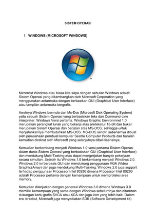 SISTEM OPERASI


  1. WINDOWS (MICROSOFT WINDOWS)




Mircorost Windows atau biasa kita sapa dengan sebutan Windows adalah
Sistem Operasi yang dikembangkan oleh Microsoft Corporation yang
menggunakan antarmuka dengan berbasikan GUI (Graphical User Interface)
atau tampilan antarmuka bergrafis.

Awalnya Windows bermula dari Ms-Dos (Microsoft Disk Operating System)
yaitu sebuah Sistem Operasi yang berbasiskan teks dan Command-Line
interpreter. Windows Versi pertama, Windows Graphic Environmnet 1.0
merupakan perangkat lunak yang bekerja atas arsitekstur 16-Bit dan bukan
merupakan Sistem Operasi dan berjalan atas MS-DOS, sehingga untuk
menjalankannya membutuhkan MS-DOS. MS-DOS sendiri sebenarnya dibuat
oleh perusahaan pembuat komputer Seattle Computer Products dan barulah
kemudian direkrut oleh Microsoft yang selanjutnya dibeli lisensinya.

Kemudian berkembang menjadi Windows 1.0 versi pertama Sistem Operasi
dalam dunia Sistem Operasi yang berbasiskan GUI (Graphical User Interface)
dan mendukung Multi-Tasking atau dapat mengerjakan banyak pekerjaan
secara simultan. Setelah itu Windows 1.0 berkembang menjadi Windows 2.0,
Windows 2.0 ini berbasis GUI dan mendukung penggunaan VGA (Video
GraphicsArray) dan juga mendukung Multi-Tasking. Windows 2.0 juga support
terhadap penggunaan Processor Intel 80286 dimana Processor Intel 80286
adalah Processor pertama dengan kemampuan untuk memproteksi area
memory.

Kemudian dilanjutkan dengan generasi Windows 3.0 dimana Windows 3.0
memiliki kemampuan yang sama dengan Windows sebelumnya dan ditambah
dukungan kartu grafis SVGA atau XGA dan juga icon yang lebih baik. Dalam
era tersebut, Microsoft juga menyediakan SDK (Software Development kit)
 