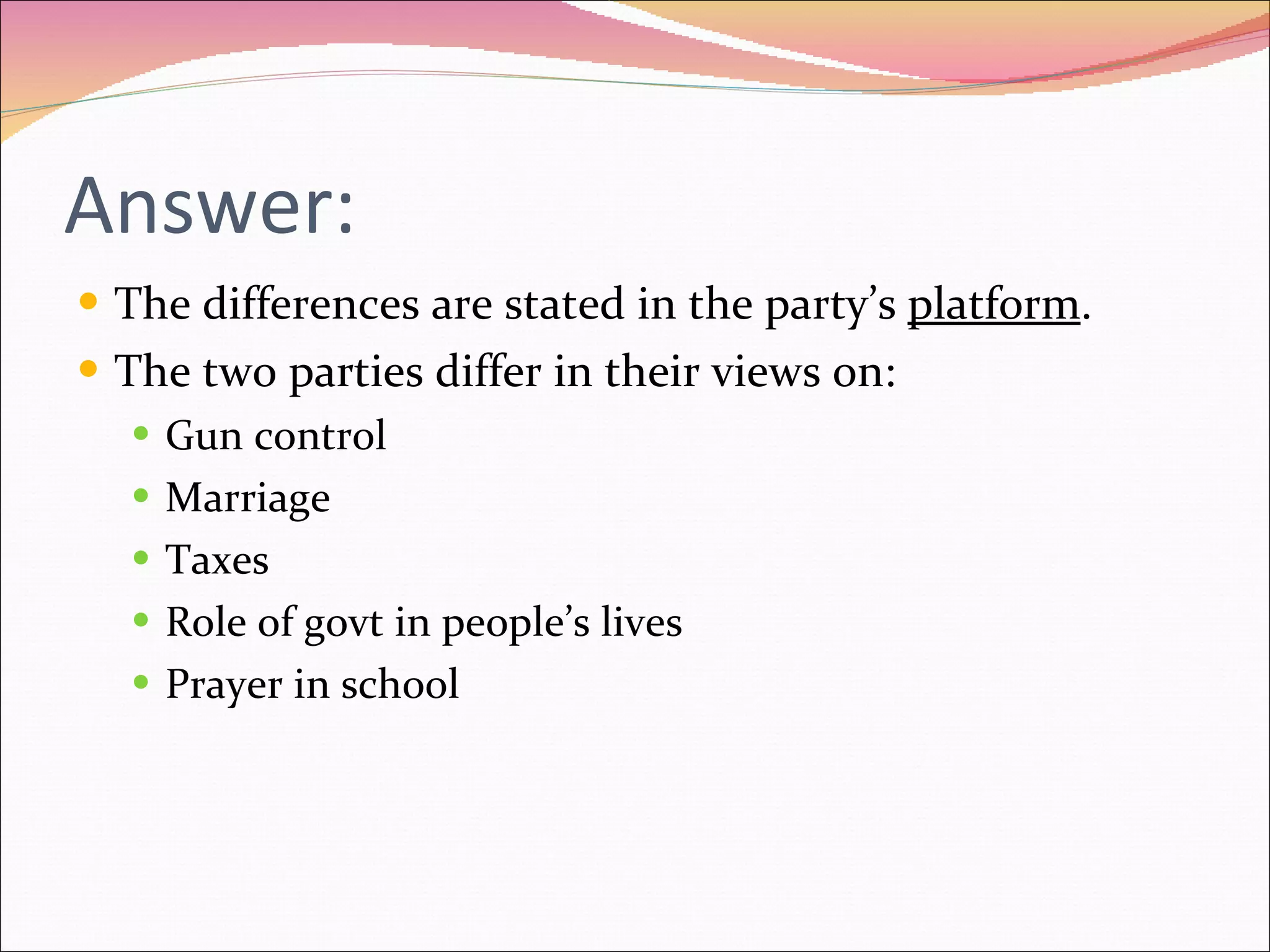 Answer: The differences are stated in the party’s  platform . The two parties differ in their views on: Gun control Marriage Taxes Role of govt in people’s lives Prayer in school 