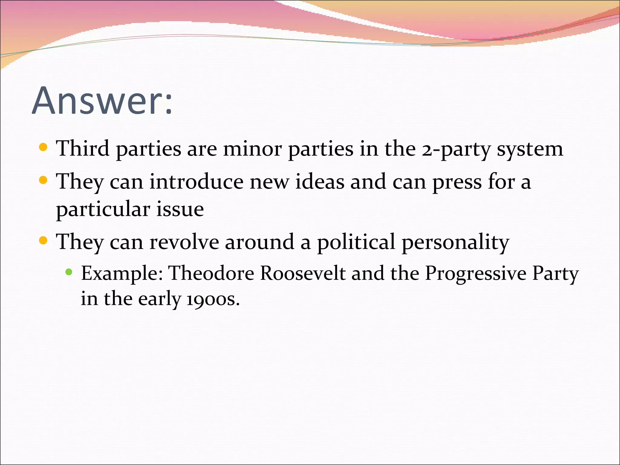 Answer: Third parties are minor parties in the 2-party system They can introduce new ideas and can press for a particular issue They can revolve around a political personality Example: Theodore Roosevelt and the Progressive Party in the early 1900s. 