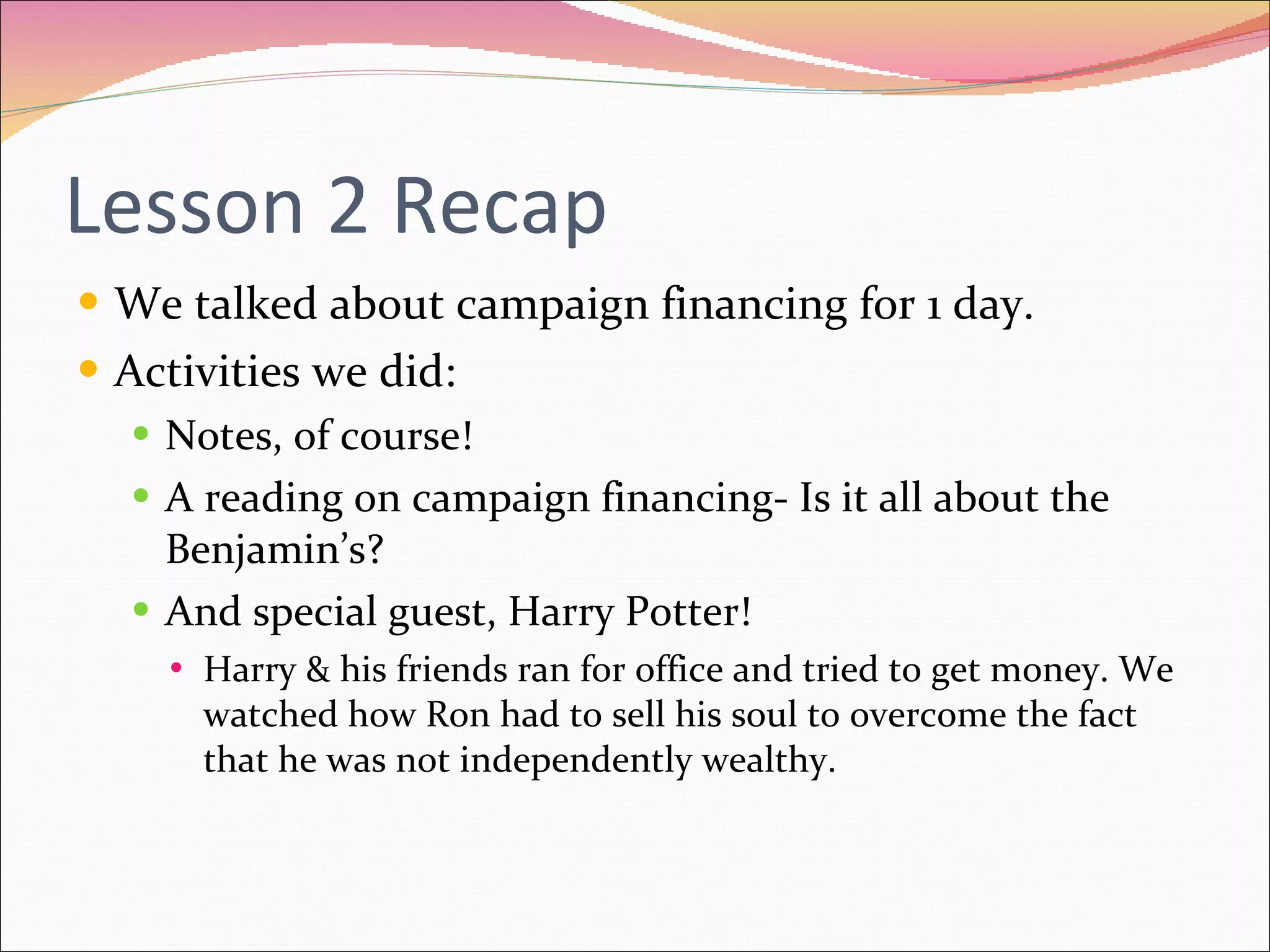 Lesson 2 Recap We talked about campaign financing for 1 day. Activities we did: Notes, of course! A reading on campaign financing- Is it all about the Benjamin’s? And special guest, Harry Potter! Harry & his friends ran for office and tried to get money. We watched how Ron had to sell his soul to overcome the fact that he was not independently wealthy. 