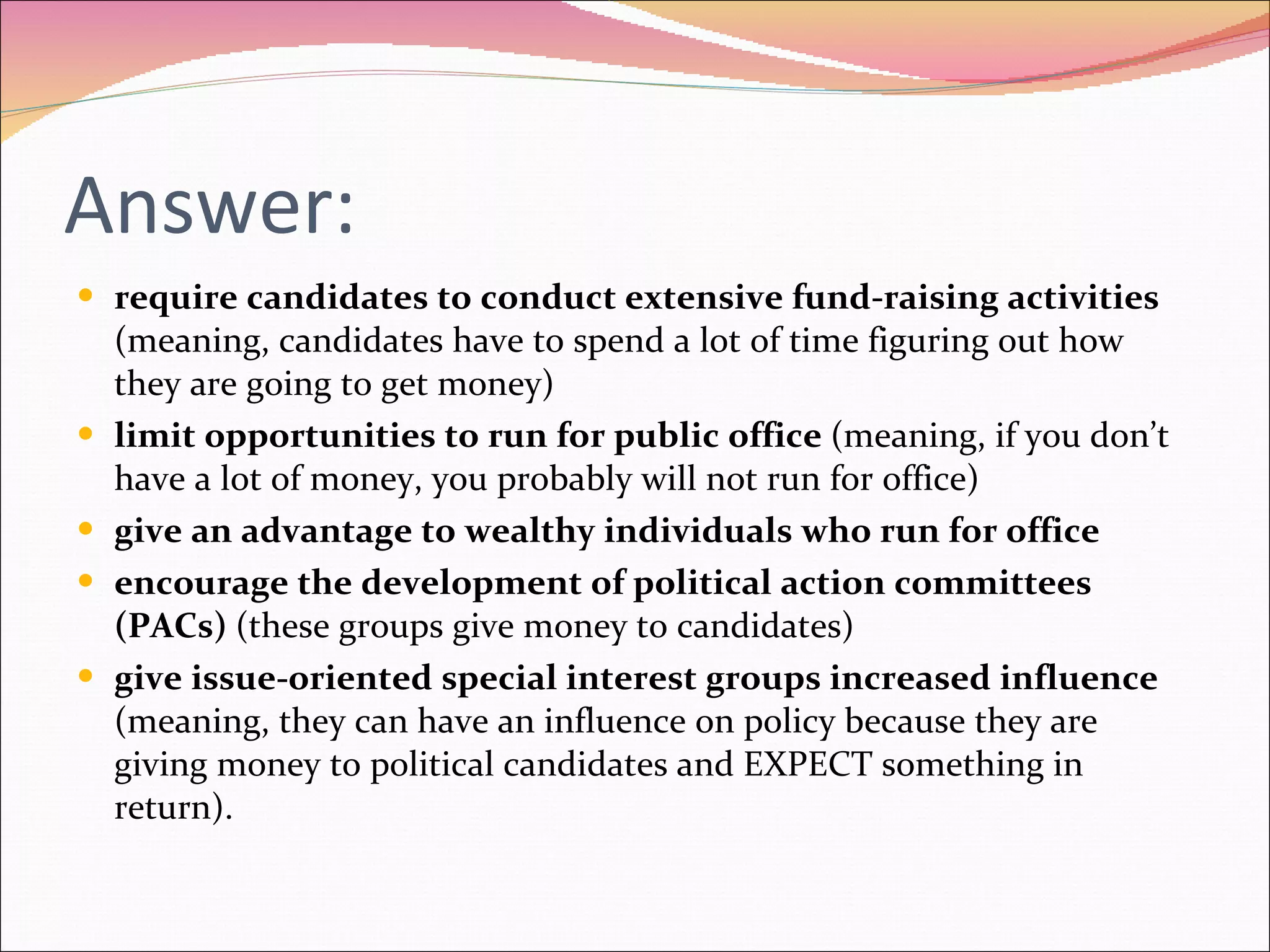 Answer: require candidates to conduct extensive fund-raising activities  (meaning, candidates have to spend a lot of time figuring out how they are going to get money) limit opportunities to run for public office  (meaning, if you don’t have a lot of money, you probably will not run for office) give an advantage to wealthy individuals who run for office encourage the development of political action committees (PACs)  (these groups give money to candidates) give issue-oriented special interest groups increased influence  (meaning, they can have an influence on policy because they are giving money to political candidates and EXPECT something in return). 