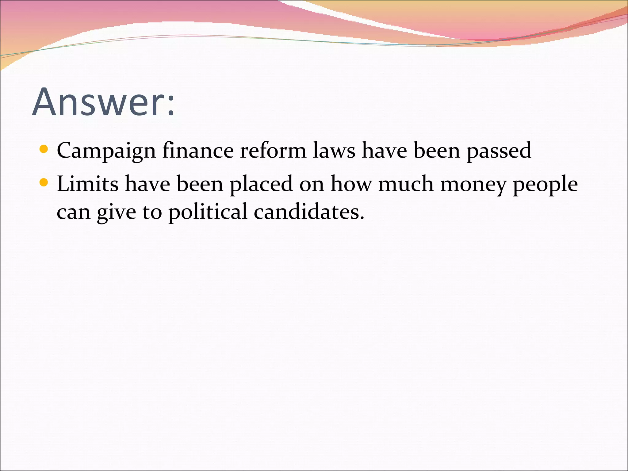Answer: Campaign finance reform laws have been passed Limits have been placed on how much money people can give to political candidates. 
