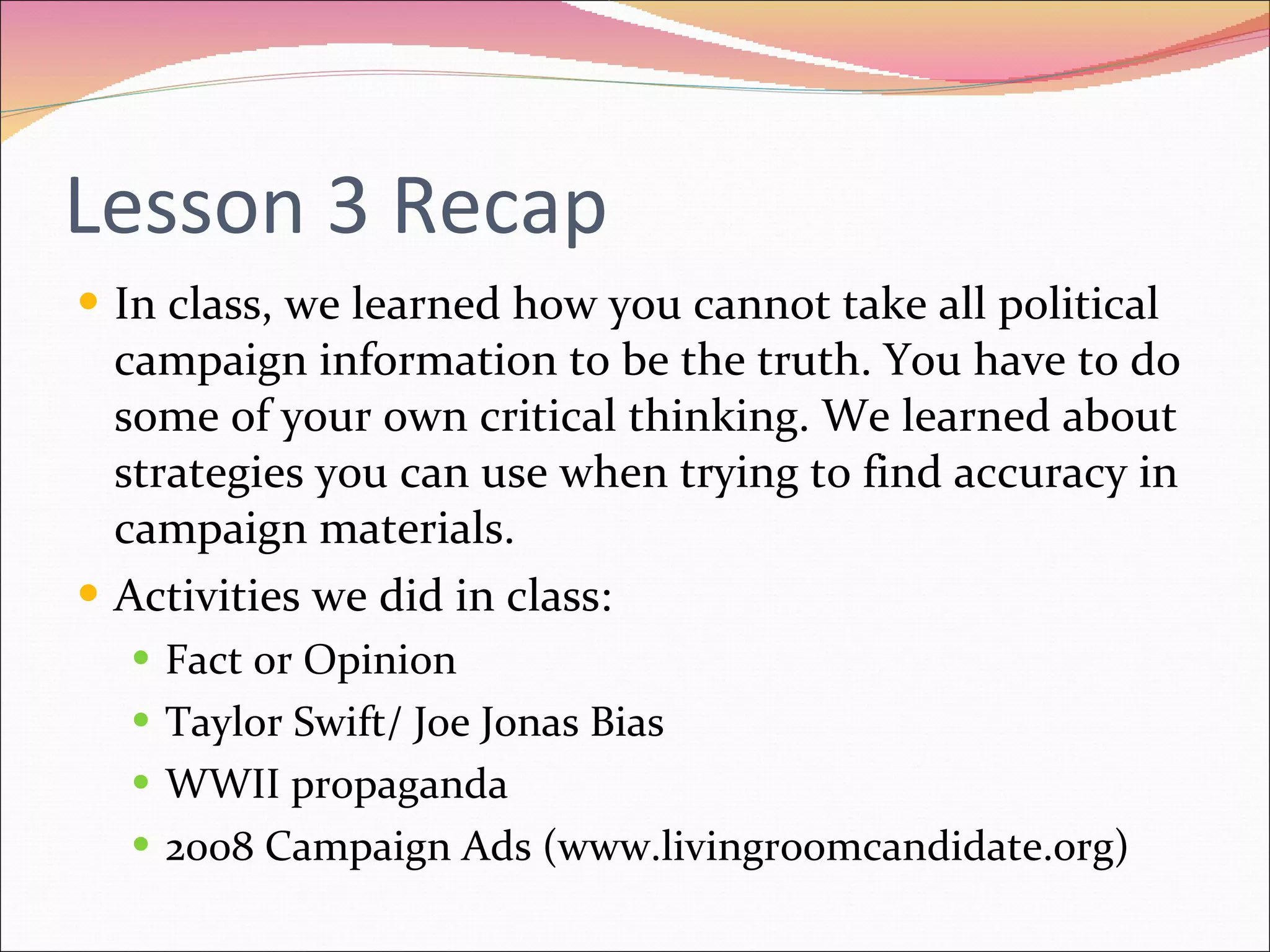 Lesson 3 Recap In class, we learned how you cannot take all political campaign information to be the truth. You have to do some of your own critical thinking. We learned about strategies you can use when trying to find accuracy in campaign materials. Activities we did in class: Fact or Opinion Taylor Swift/ Joe Jonas Bias WWII propaganda 2008 Campaign Ads (www.livingroomcandidate.org) 