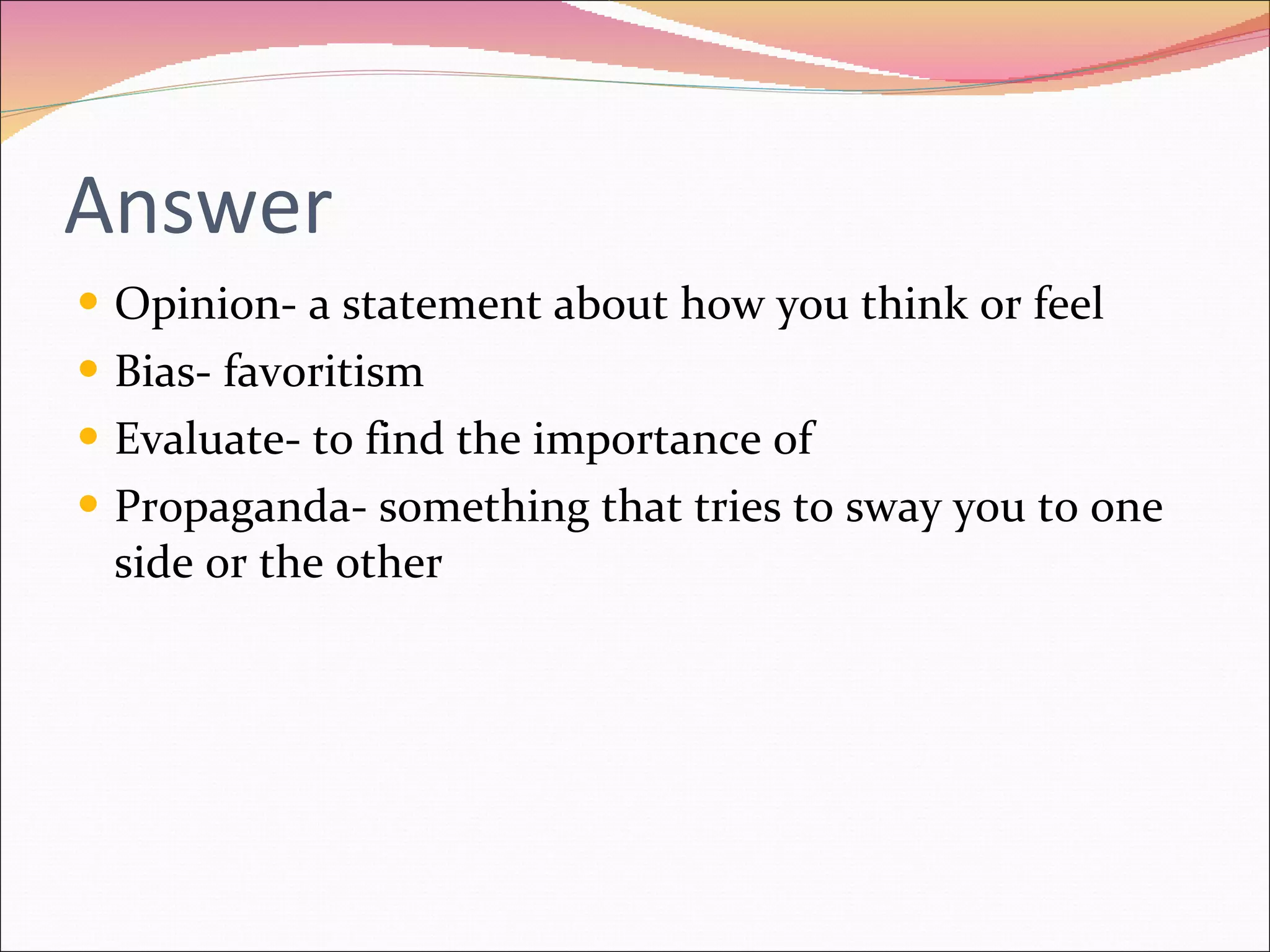 Answer Opinion- a statement about how you think or feel Bias- favoritism Evaluate- to find the importance of Propaganda- something that tries to sway you to one side or the other 