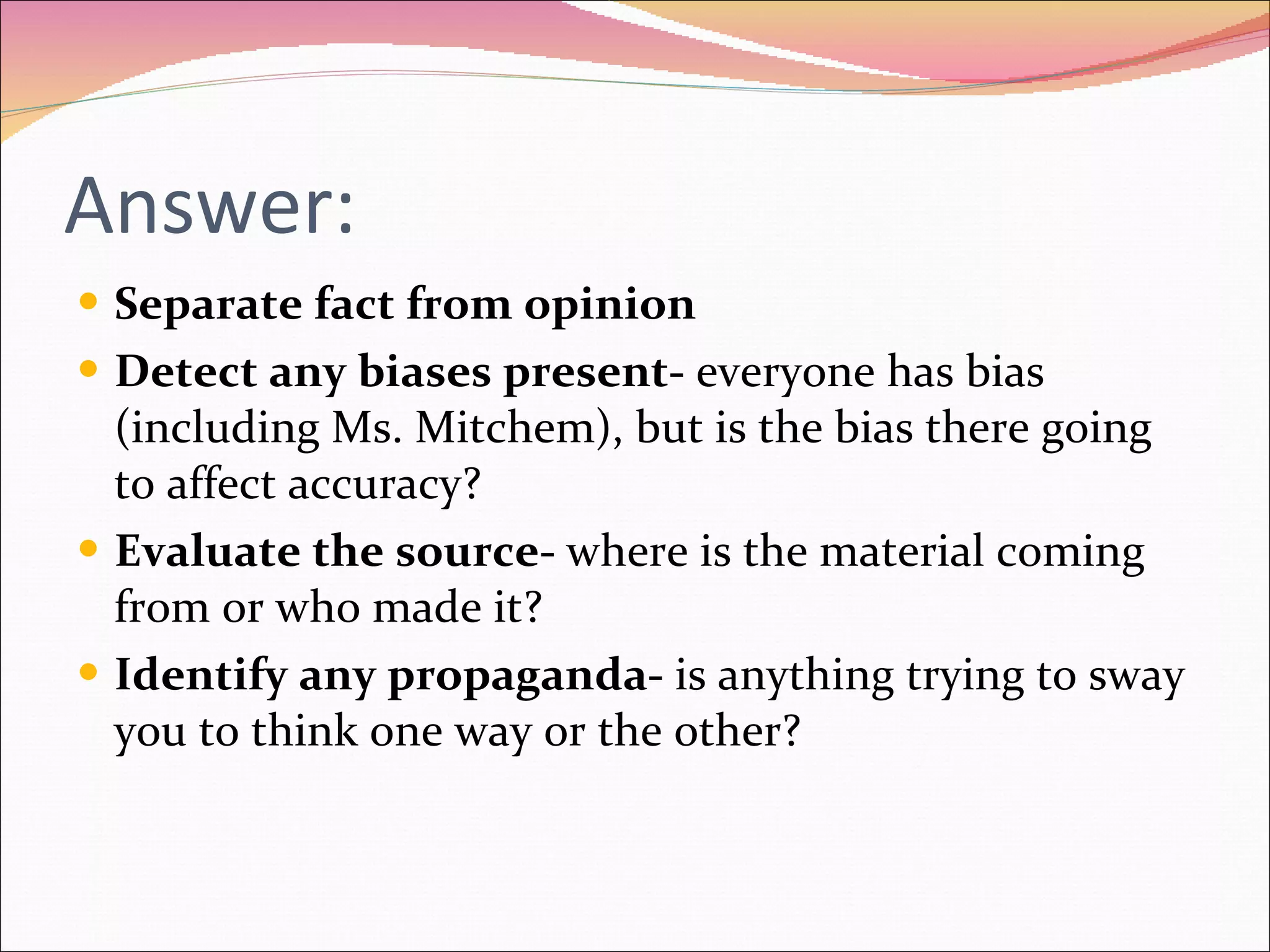 Answer: Separate fact from opinion Detect any biases present-  everyone has bias (including Ms. Mitchem), but is the bias there going to affect accuracy? Evaluate the source-  where is the material coming from or who made it? Identify any propaganda-  is anything trying to sway you to think one way or the other? 