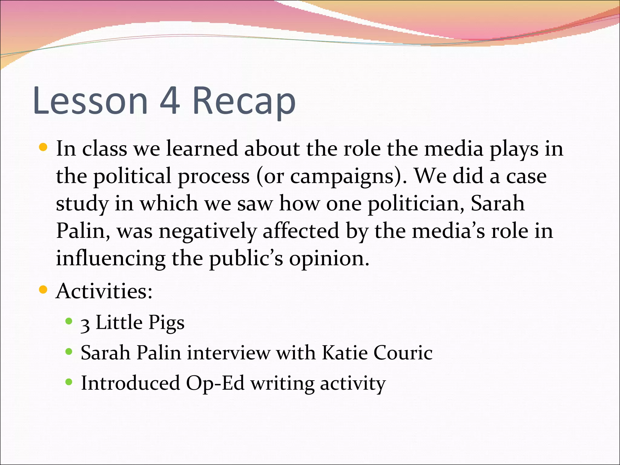 Lesson 4 Recap In class we learned about the role the media plays in the political process (or campaigns). We did a case study in which we saw how one politician, Sarah Palin, was negatively affected by the media’s role in influencing the public’s opinion.  Activities: 3 Little Pigs Sarah Palin interview with Katie Couric Introduced Op-Ed writing activity 