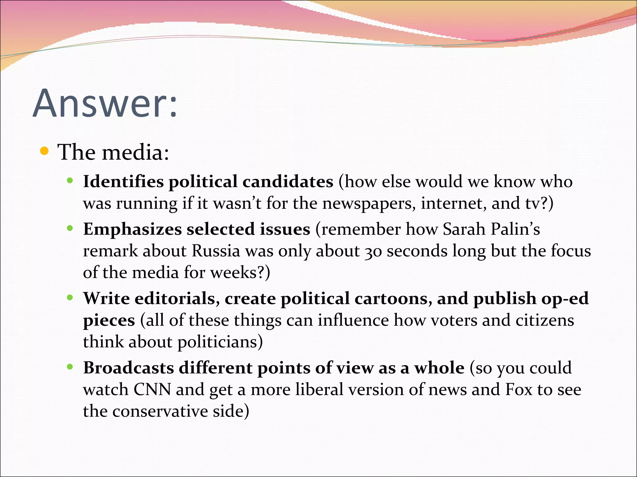 Answer: The media: Identifies political candidates  (how else would we know who was running if it wasn’t for the newspapers, internet, and tv?) Emphasizes selected issues  (remember how Sarah Palin’s remark about Russia was only about 30 seconds long but the focus of the media for weeks?) Write editorials, create political cartoons, and publish op-ed pieces  (all of these things can influence how voters and citizens think about politicians) Broadcasts different points of view as a whole  (so you could watch CNN and get a more liberal version of news and Fox to see the conservative side) 
