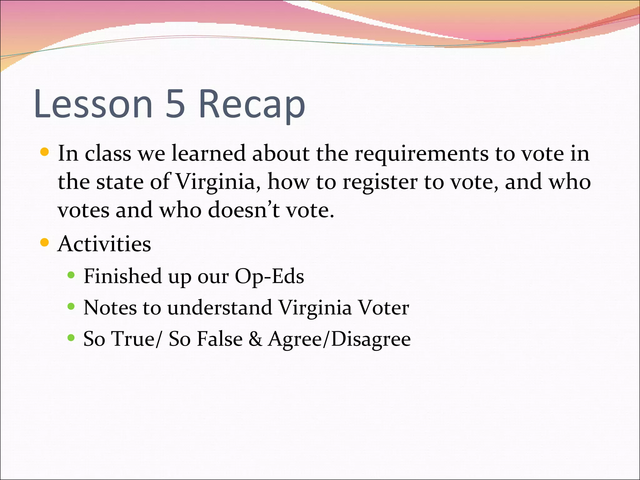 Lesson 5 Recap In class we learned about the requirements to vote in the state of Virginia, how to register to vote, and who votes and who doesn’t vote. Activities Finished up our Op-Eds Notes to understand Virginia Voter So True/ So False & Agree/Disagree 