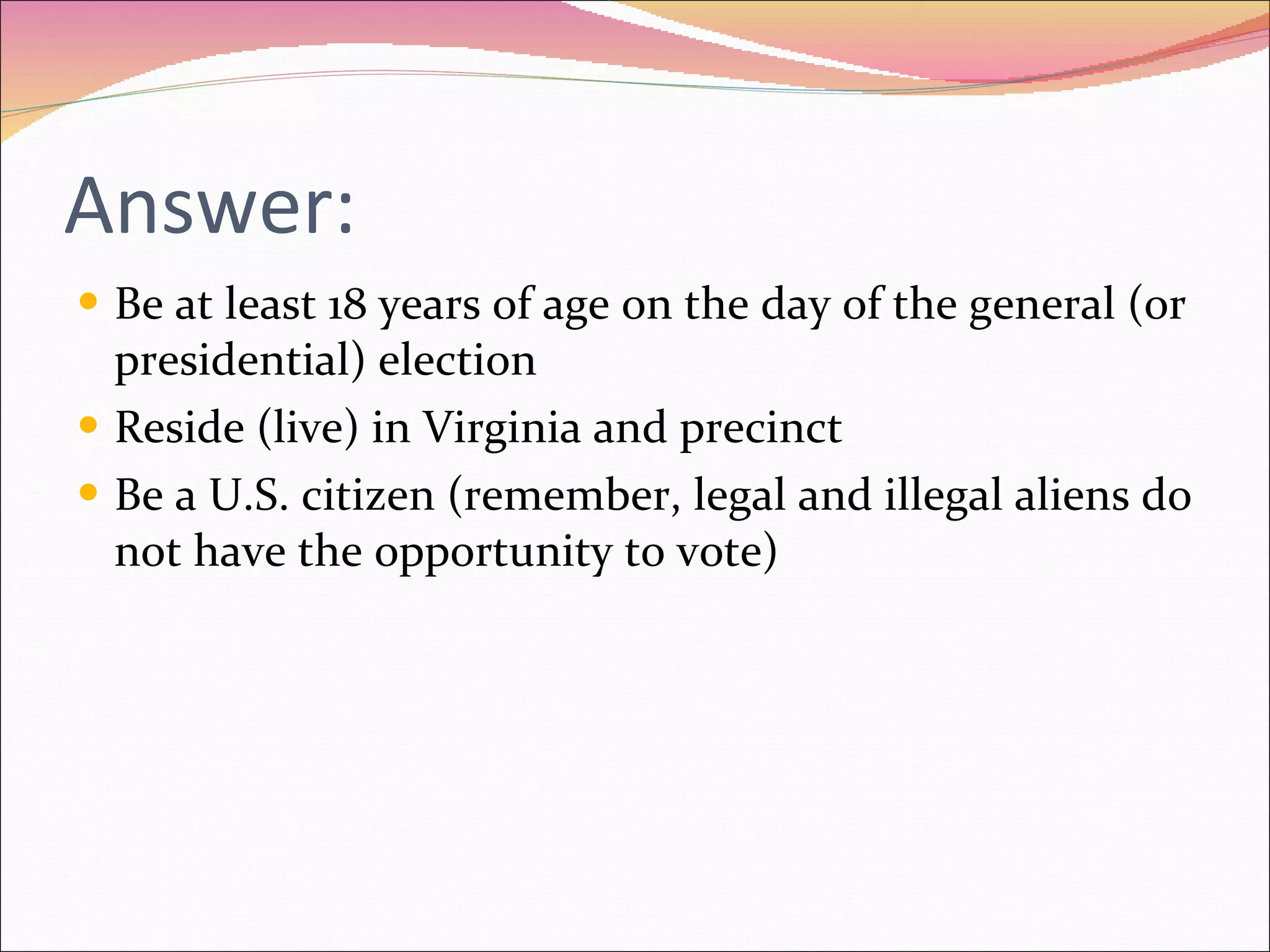 Answer: Be at least 18 years of age on the day of the general (or presidential) election Reside (live) in Virginia and precinct Be a U.S. citizen (remember, legal and illegal aliens do not have the opportunity to vote) 