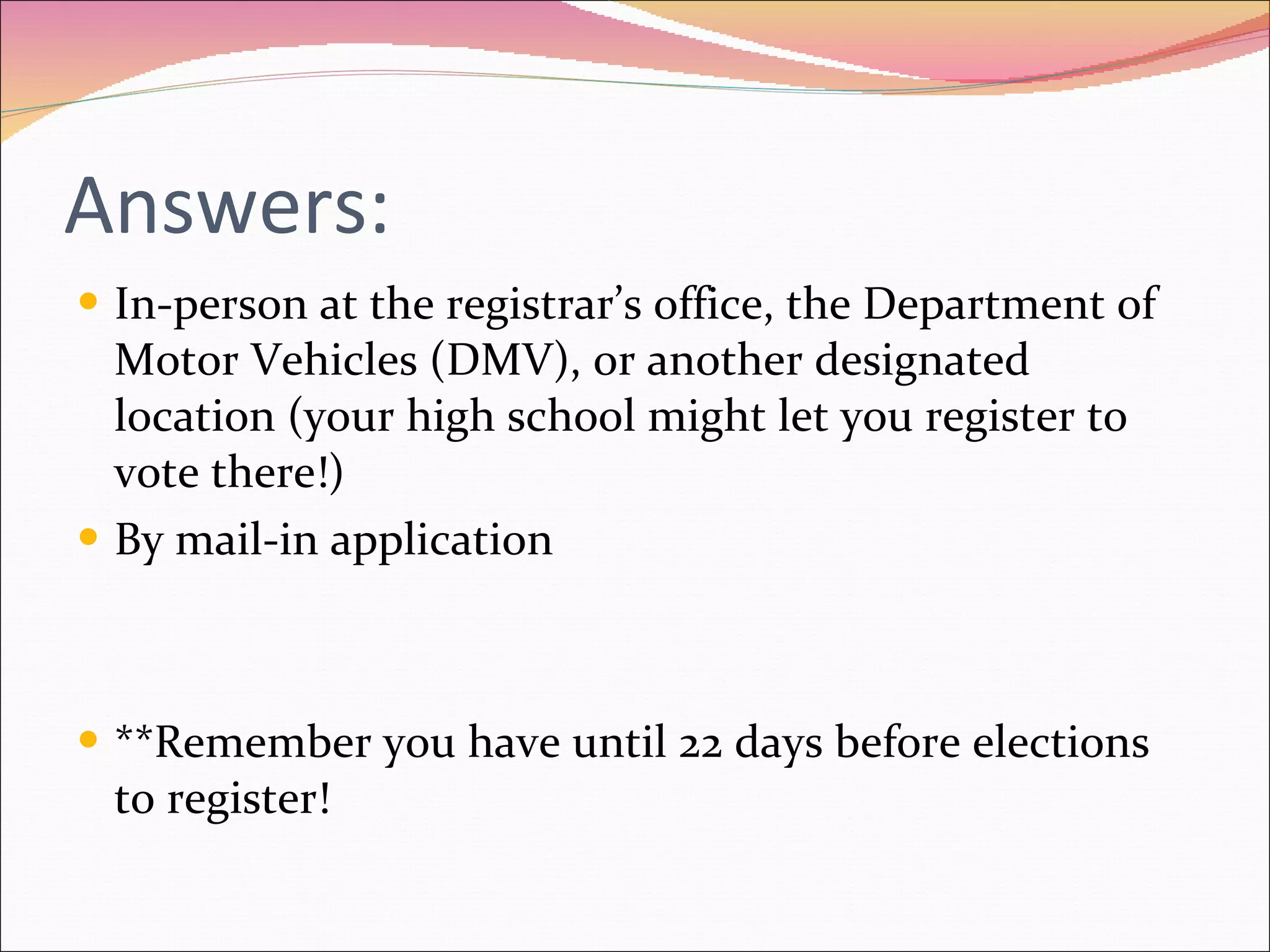 Answers: In-person at the registrar’s office, the Department of Motor Vehicles (DMV), or another designated location (your high school might let you register to vote there!) By mail-in application **Remember you have until 22 days before elections to register! 