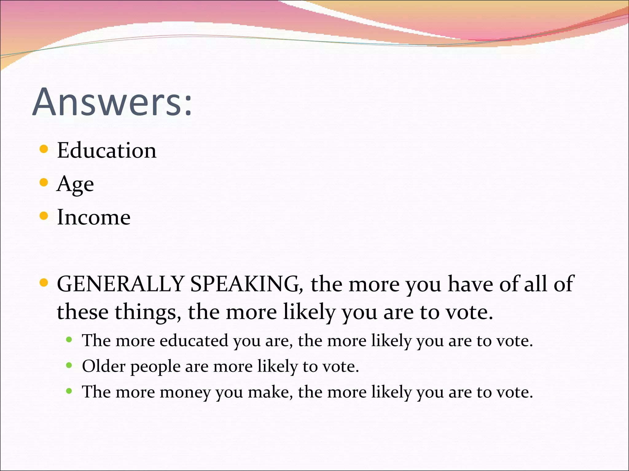 Answers: Education Age  Income GENERALLY SPEAKING ,  the more you have of all of these things, the more likely you are to vote. The more educated you are, the more likely you are to vote. Older people are more likely to vote. The more money you make, the more likely you are to vote. 