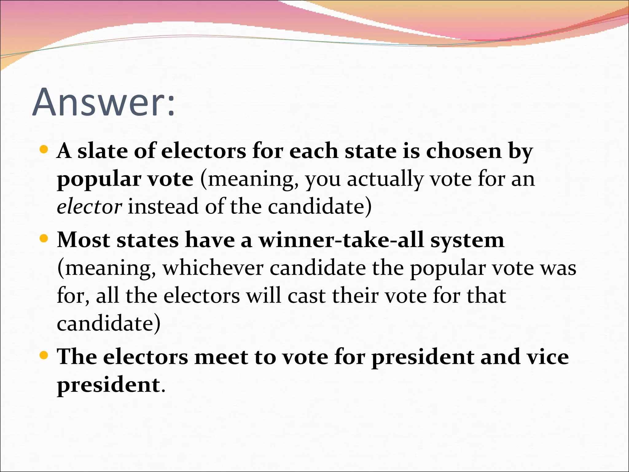 Answer: A slate of electors for each state is chosen by popular vote  (meaning, you actually vote for an  elector  instead of the candidate) Most states have a winner-take-all system  (meaning, whichever candidate the popular vote was for, all the electors will cast their vote for that candidate) The electors meet to vote for president and vice president . 