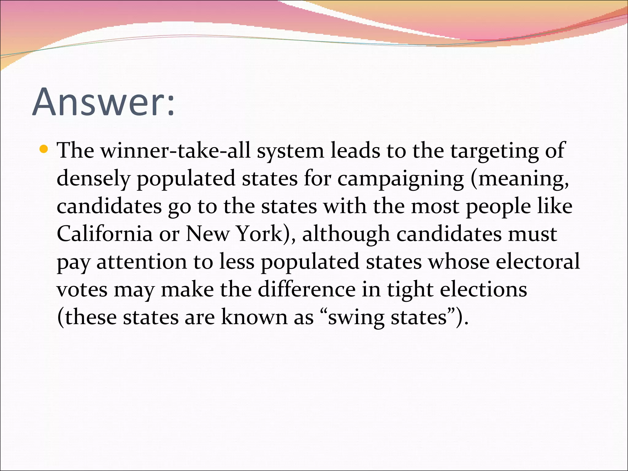 Answer: The winner-take-all system leads to the targeting of densely populated states for campaigning (meaning, candidates go to the states with the most people like California or New York), although candidates must pay attention to less populated states whose electoral votes may make the difference in tight elections (these states are known as “swing states”). 