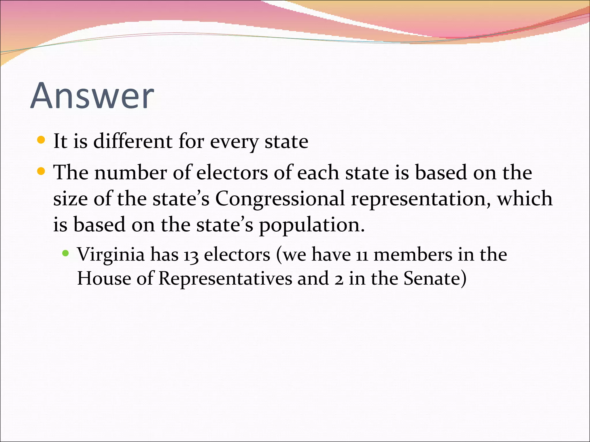 Answer It is different for every state The number of electors of each state is based on the size of the state’s Congressional representation, which is based on the state’s population. Virginia has 13 electors (we have 11 members in the House of Representatives and 2 in the Senate) 