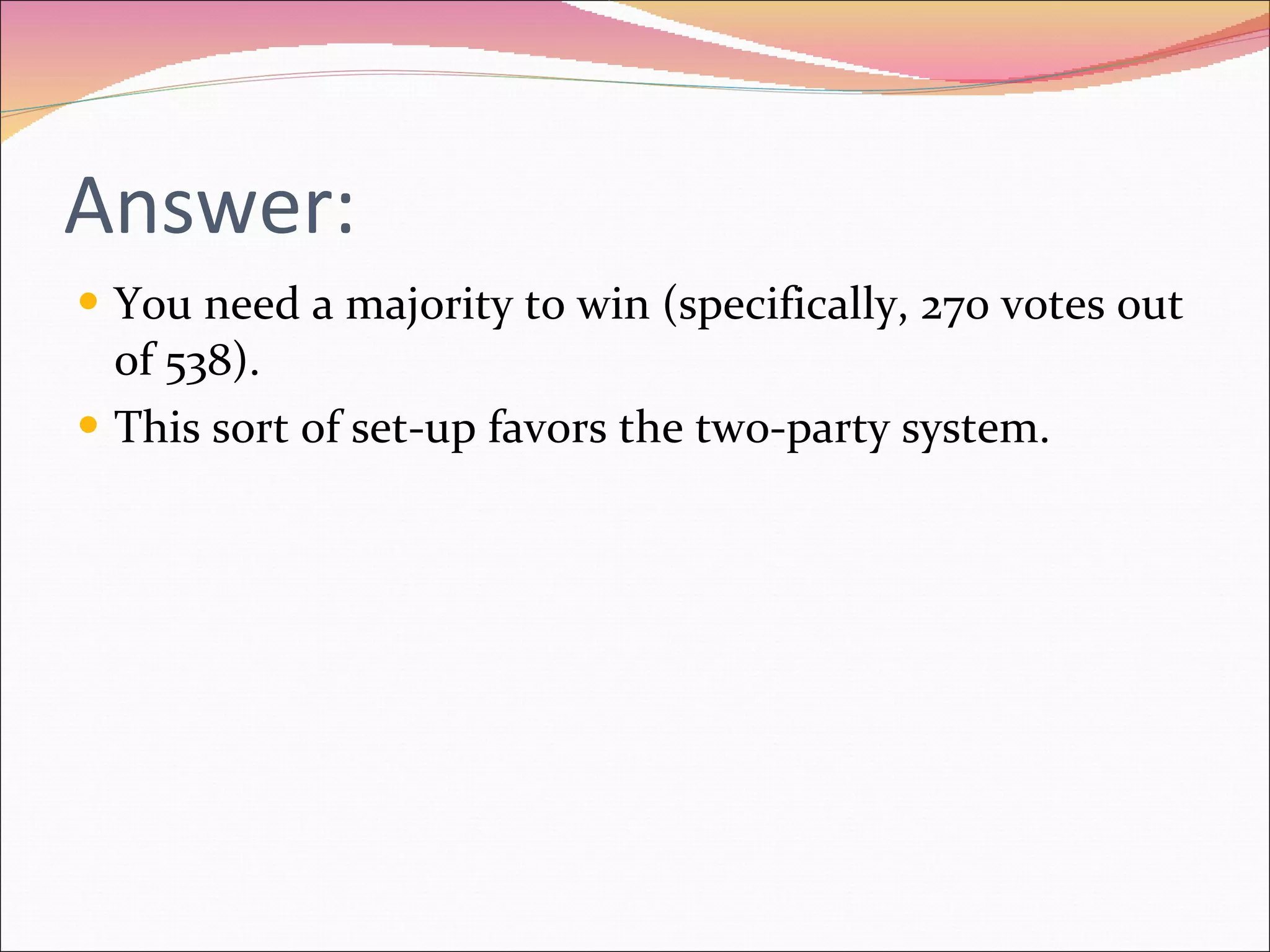 Answer: You need a majority to win (specifically, 270 votes out of 538). This sort of set-up favors the two-party system. 