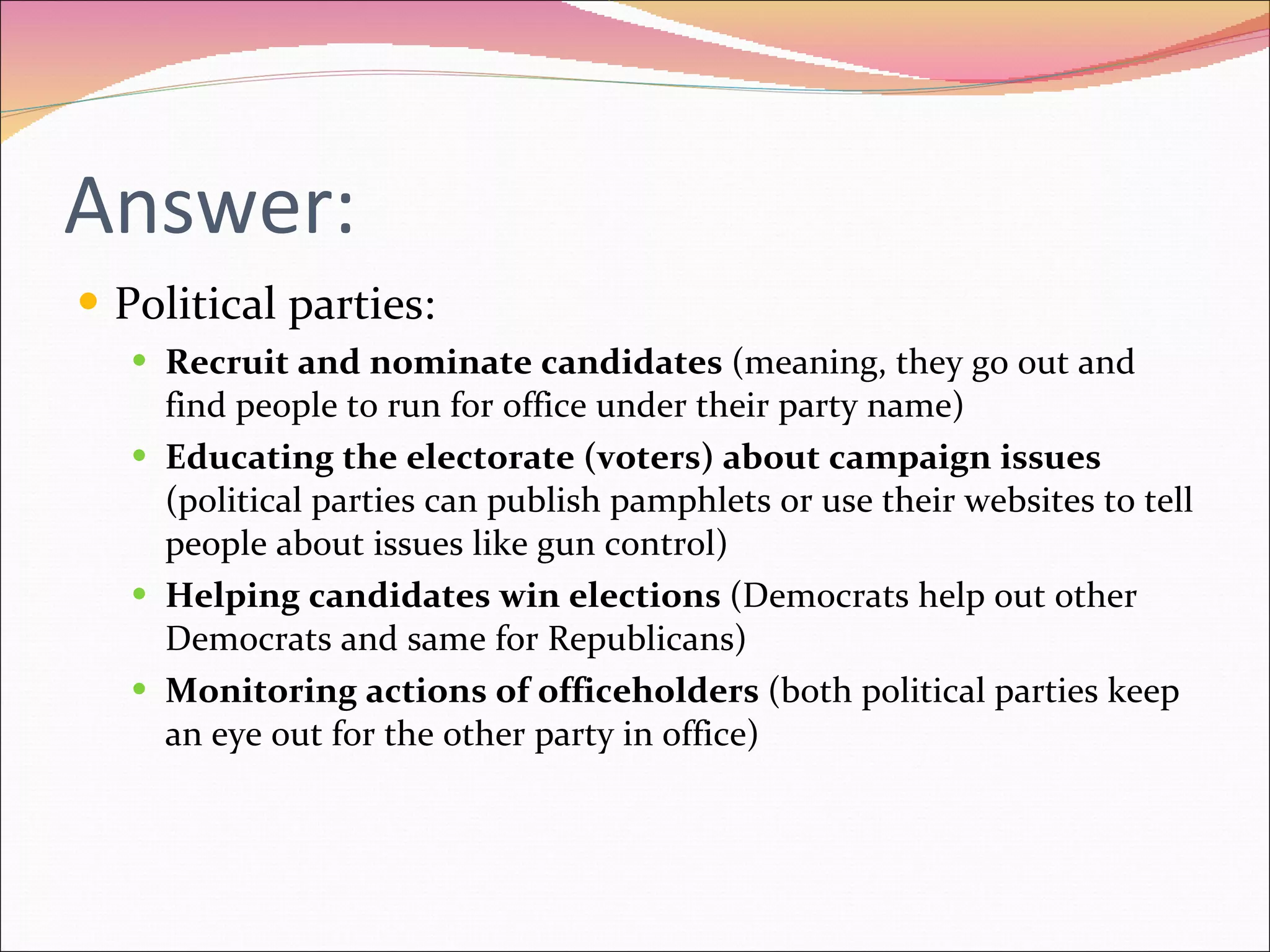 Answer: Political parties: Recruit and nominate candidates  (meaning, they go out and find people to run for office under their party name) Educating the electorate (voters) about campaign issues  (political parties can publish pamphlets or use their websites to tell people about issues like gun control) Helping candidates win elections  (Democrats help out other Democrats and same for Republicans) Monitoring actions of officeholders  (both political parties keep an eye out for the other party in office) 