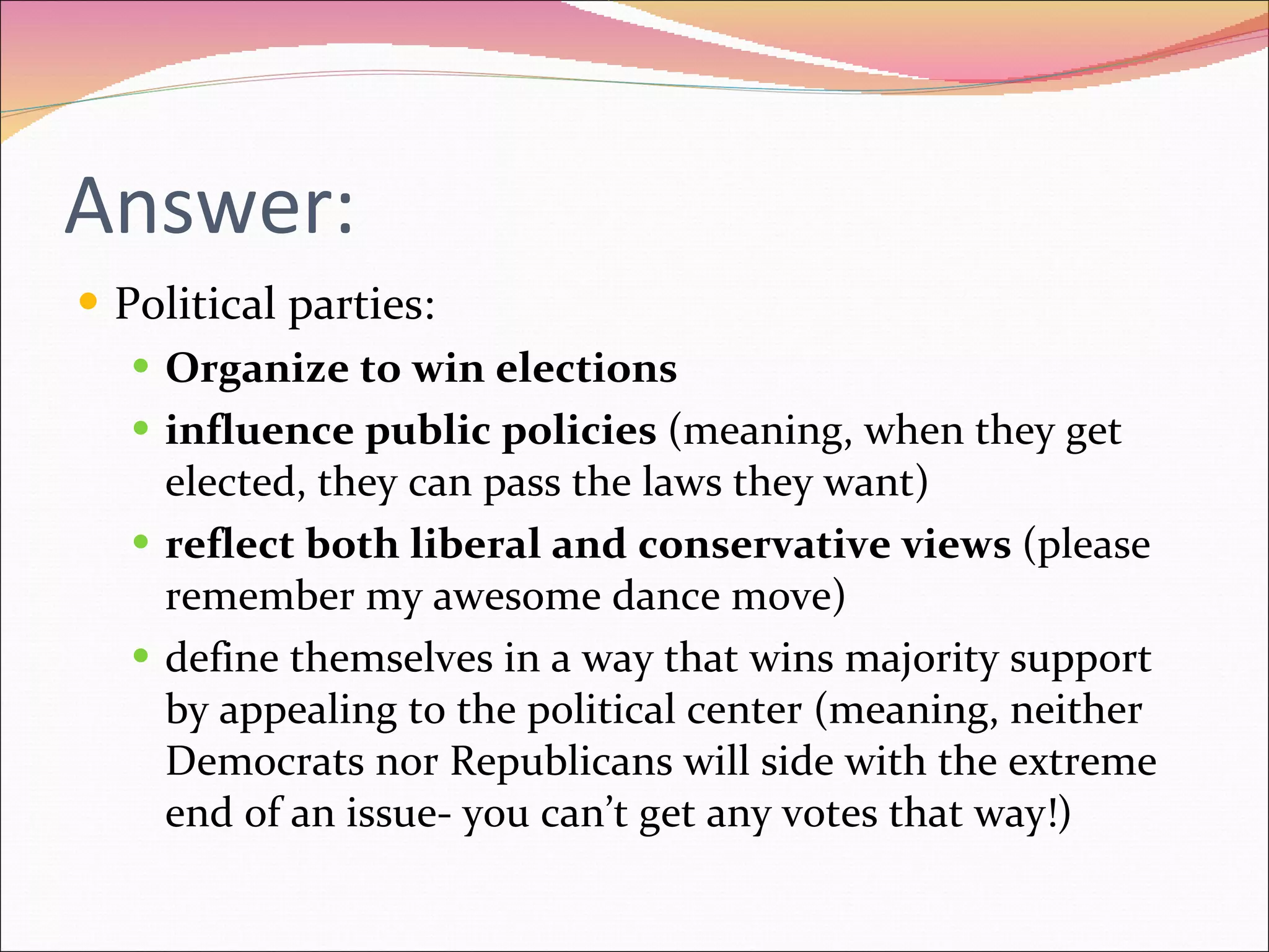 Answer: Political parties: Organize to win elections influence public policies  (meaning, when they get elected, they can pass the laws they want) reflect both liberal and conservative views  (please remember my awesome dance move) define themselves in a way that wins majority support by appealing to the political center (meaning, neither Democrats nor Republicans will side with the extreme end of an issue- you can’t get any votes that way!) 